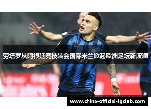 劳塔罗从阿根廷竞技转会国际米兰掀起欧洲足坛新波澜