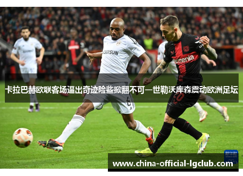 卡拉巴赫欧联客场逼出奇迹险些掀翻不可一世勒沃库森震动欧洲足坛 卡拉巴赫欧联客场逼出奇迹险些掀翻不可一世勒沃库森震动欧洲足坛