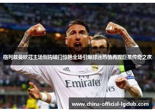 格列兹曼欧冠主场侧钩破门惊艳全场引爆球迷热情再现巨星传奇之夜 格列兹曼欧冠主场侧钩破门惊艳全场引爆球迷热情再现巨星传奇之夜