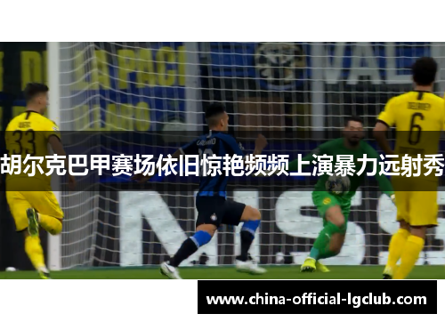 胡尔克巴甲赛场依旧惊艳频频上演暴力远射秀