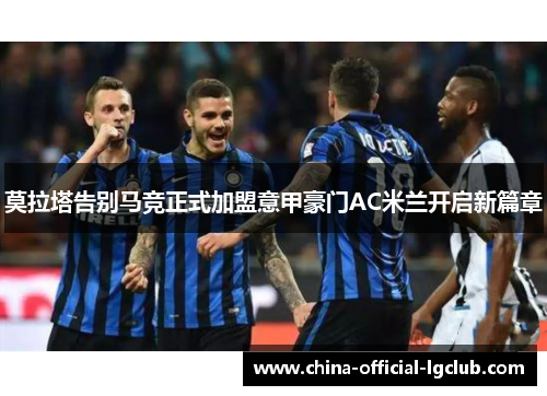 莫拉塔告别马竞正式加盟意甲豪门AC米兰开启新篇章