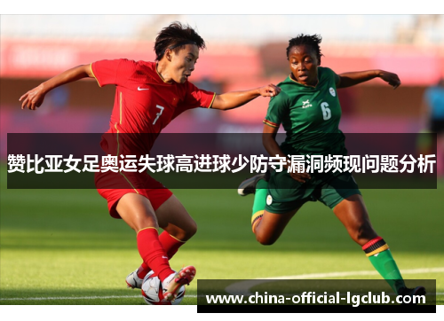 赞比亚女足奥运失球高进球少防守漏洞频现问题分析 赞比亚女足奥运失球高进球少防守漏洞频现问题分析