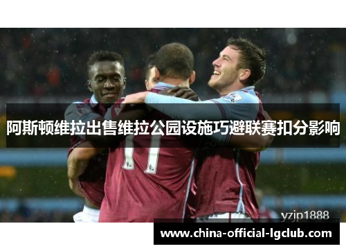 阿斯顿维拉出售维拉公园设施巧避联赛扣分影响