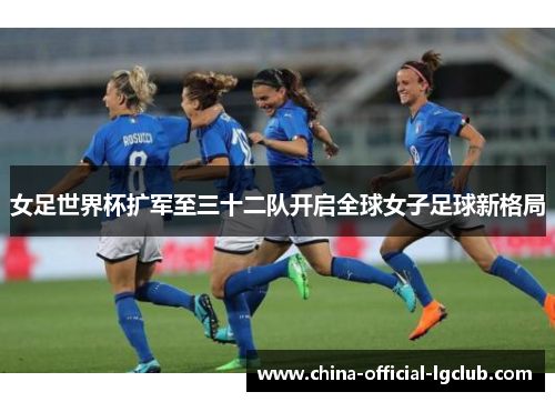 女足世界杯扩军至三十二队开启全球女子足球新格局