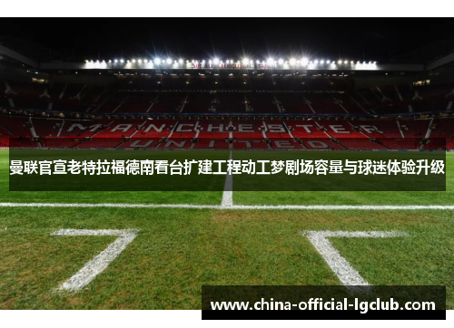 曼联官宣老特拉福德南看台扩建工程动工梦剧场容量与球迷体验升级