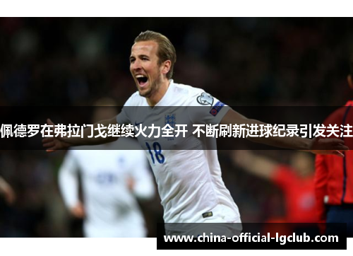 佩德罗在弗拉门戈继续火力全开 不断刷新进球纪录引发关注 佩德罗在弗拉门戈继续火力全开 不断刷新进球纪录引发关注