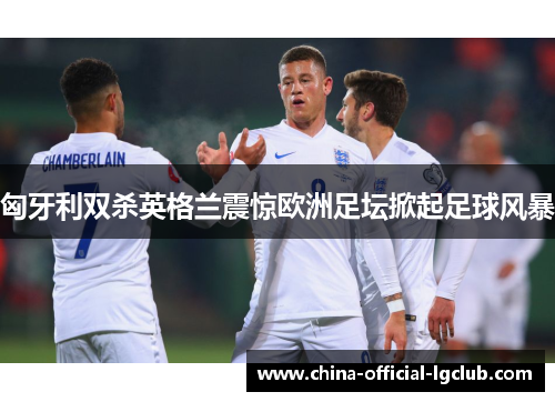 匈牙利双杀英格兰震惊欧洲足坛掀起足球风暴