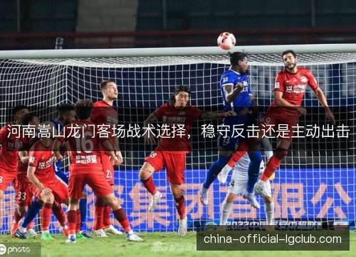 河南嵩山龙门客场战术选择，稳守反击还是主动出击