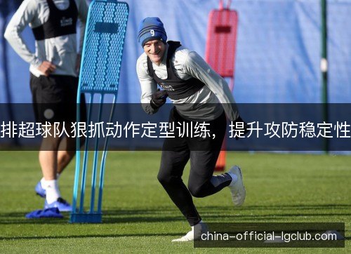 排超球队狠抓动作定型训练，提升攻防稳定性