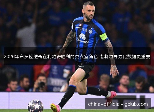 2026年布罗佐维奇在利雅得胜利的更衣室角色 老将领导力比数据更重要 2026年布罗佐维奇在利雅得胜利的更衣室角色 老将领导力比数据更重要